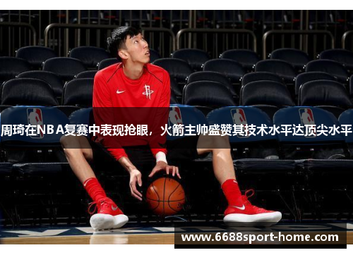 周琦在NBA复赛中表现抢眼，火箭主帅盛赞其技术水平达顶尖水平